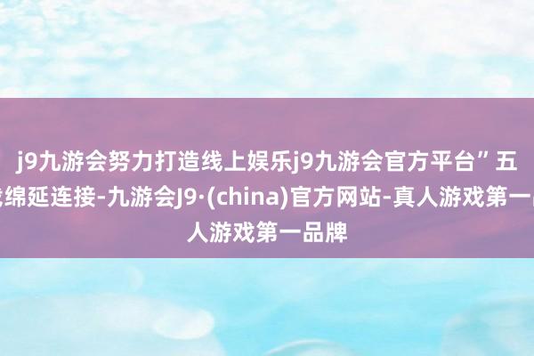 j9九游会努力打造线上娱乐j9九游会官方平台”　　五千载绵延连接-九游会J9·(china)官方网站-真人游戏第一品牌