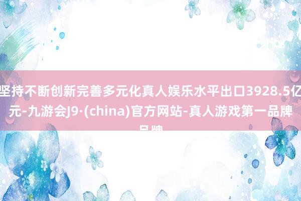 坚持不断创新完善多元化真人娱乐水平出口3928.5亿元-九游会J9·(china)官方网站-真人游戏第一品牌