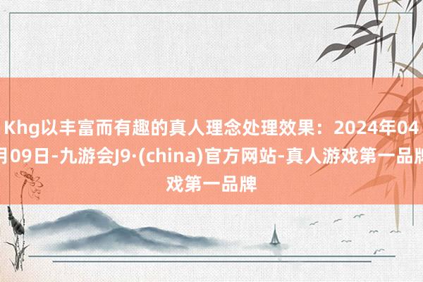 Khg以丰富而有趣的真人理念处理效果：2024年04月09日-九游会J9·(china)官方网站-真人游戏第一品牌