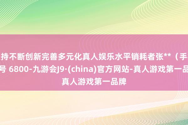 坚持不断创新完善多元化真人娱乐水平销耗者张**（手机尾号 6800-九游会J9·(china)官方网站-真人游戏第一品牌