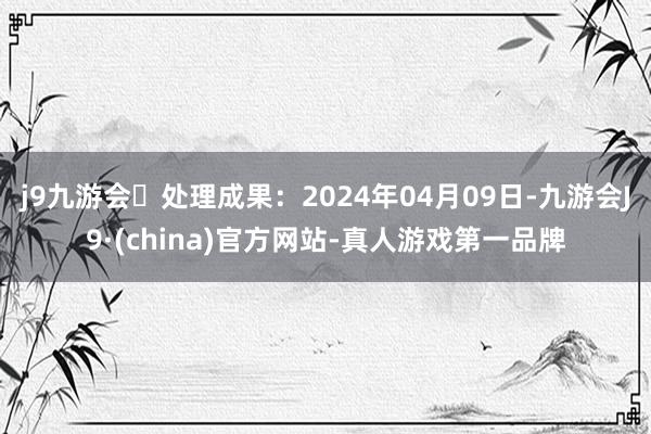 j9九游会处理成果：2024年04月09日-九游会J9·(china)官方网站-真人游戏第一品牌