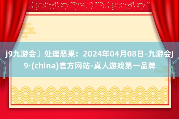 j9九游会处理恶果：2024年04月08日-九游会J9·(china)官方网站-真人游戏第一品牌