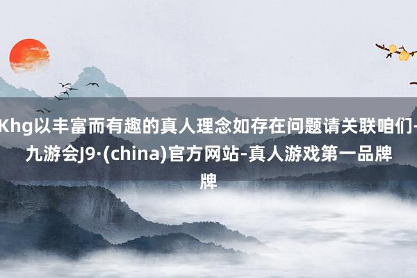 Khg以丰富而有趣的真人理念如存在问题请关联咱们-九游会J9·(china)官方网站-真人游戏第一品牌