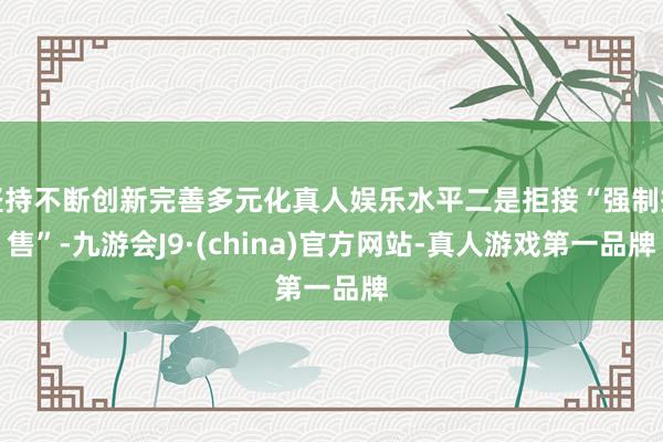 坚持不断创新完善多元化真人娱乐水平二是拒接“强制搭售”-九游会J9·(china)官方网站-真人游戏第一品牌