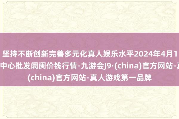 坚持不断创新完善多元化真人娱乐水平2024年4月12日徐州农副产物中心批发阛阓价钱行情-九游会J9·(china)官方网站-真人游戏第一品牌