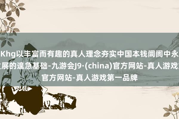 Khg以丰富而有趣的真人理念夯实中国本钱阛阓中永久健康发展的遑急基础-九游会J9·(china)官方网站-真人游戏第一品牌