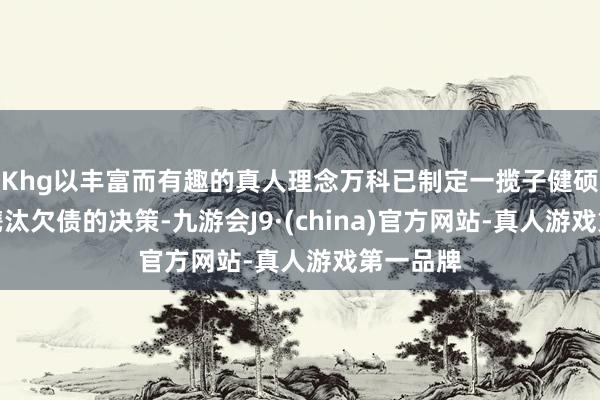 Khg以丰富而有趣的真人理念万科已制定一揽子健硕谋略和镌汰欠债的决策-九游会J9·(china)官方网站-真人游戏第一品牌