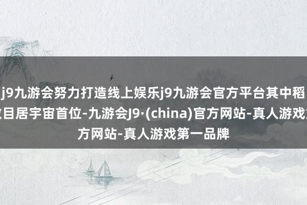 j9九游会努力打造线上娱乐j9九游会官方平台其中稻种资源数目居宇宙首位-九游会J9·(china)官方网站-真人游戏第一品牌