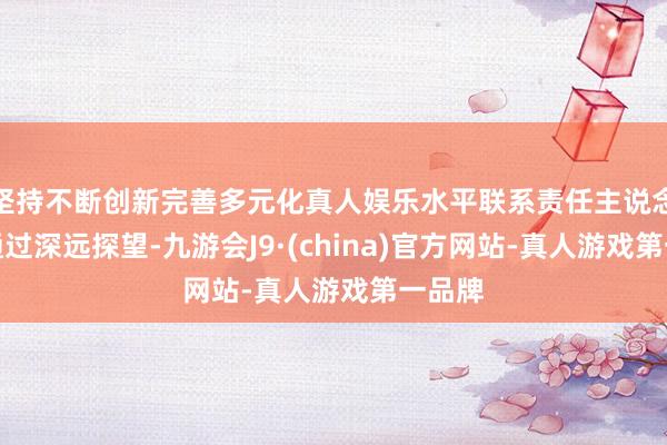 坚持不断创新完善多元化真人娱乐水平联系责任主说念主员通过深远探望-九游会J9·(china)官方网站-真人游戏第一品牌