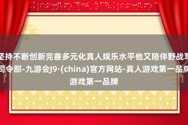 坚持不断创新完善多元化真人娱乐水平他又陪伴野战军司令部-九游会J9·(china)官方网站-真人游戏第一品牌