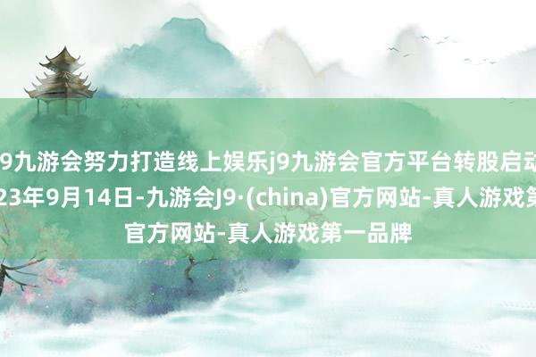 j9九游会努力打造线上娱乐j9九游会官方平台转股启动日为2023年9月14日-九游会J9·(china)官方网站-真人游戏第一品牌