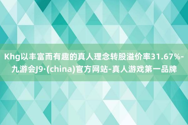 Khg以丰富而有趣的真人理念转股溢价率31.67%-九游会J9·(china)官方网站-真人游戏第一品牌