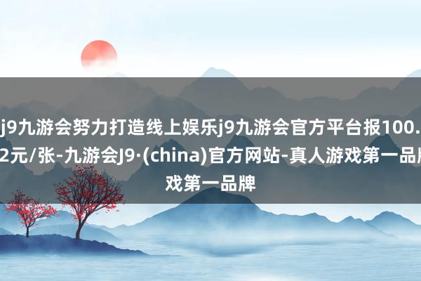 j9九游会努力打造线上娱乐j9九游会官方平台报100.62元/张-九游会J9·(china)官方网站-真人游戏第一品牌