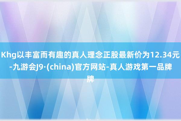 Khg以丰富而有趣的真人理念正股最新价为12.34元-九游会J9·(china)官方网站-真人游戏第一品牌