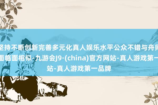 坚持不断创新完善多元化真人娱乐水平公众不错与舟师官兵面临面相似-九游会J9·(china)官方网站-真人游戏第一品牌