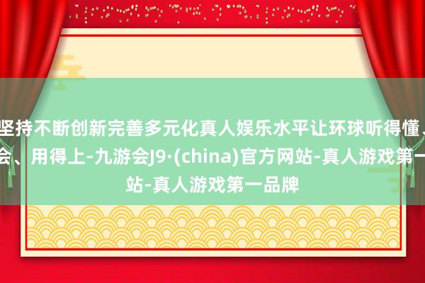 坚持不断创新完善多元化真人娱乐水平让环球听得懂、学得会、用得上-九游会J9·(china)官方网站-真人游戏第一品牌