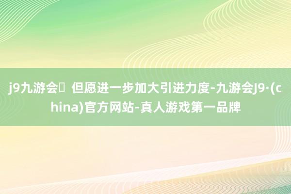 j9九游会但愿进一步加大引进力度-九游会J9·(china)官方网站-真人游戏第一品牌