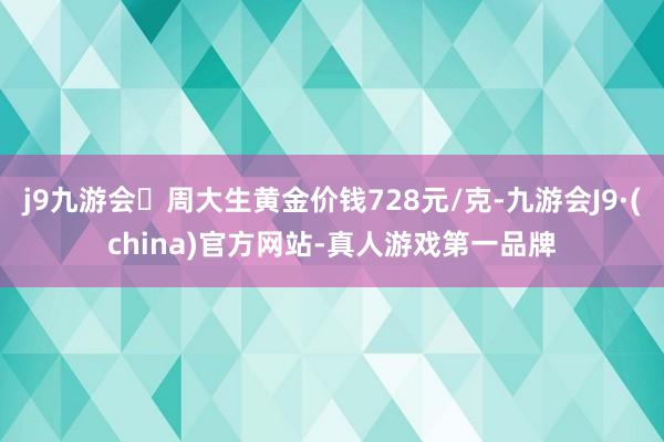 j9九游会周大生黄金价钱728元/克-九游会J9·(china)官方网站-真人游戏第一品牌