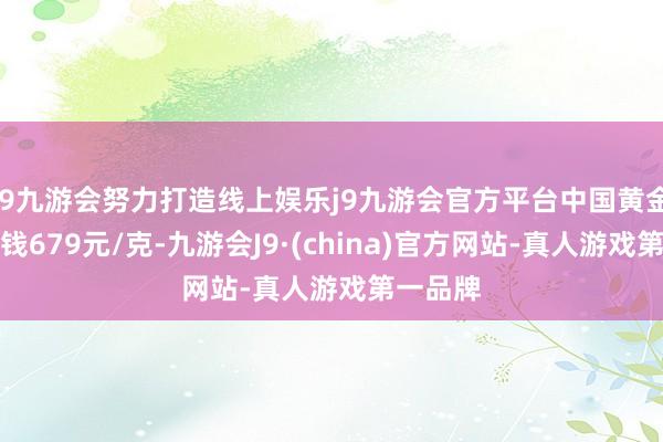 j9九游会努力打造线上娱乐j9九游会官方平台中国黄金黄金价钱679元/克-九游会J9·(china)官方网站-真人游戏第一品牌