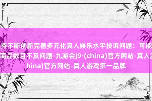 坚持不断创新完善多元化真人娱乐水平投诉问题：可能存在计量->商品数目不及问题-九游会J9·(china)官方网站-真人游戏第一品牌