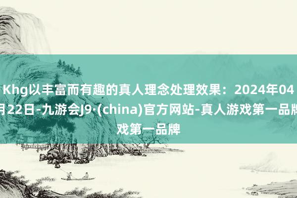 Khg以丰富而有趣的真人理念处理效果：2024年04月22日-九游会J9·(china)官方网站-真人游戏第一品牌