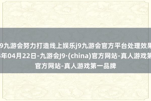 j9九游会努力打造线上娱乐j9九游会官方平台处理效果：2024年04月22日-九游会J9·(china)官方网站-真人游戏第一品牌