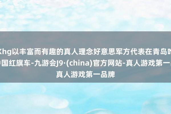 Khg以丰富而有趣的真人理念好意思军方代表在青岛咋舌中国红旗车-九游会J9·(china)官方网站-真人游戏第一品牌