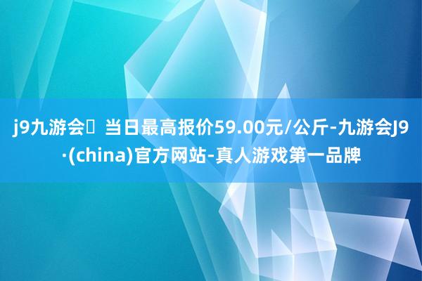 j9九游会当日最高报价59.00元/公斤-九游会J9·(china)官方网站-真人游戏第一品牌