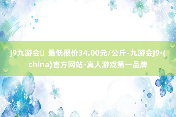 j9九游会最低报价34.00元/公斤-九游会J9·(china)官方网站-真人游戏第一品牌