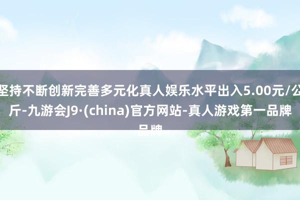 坚持不断创新完善多元化真人娱乐水平出入5.00元/公斤-九游会J9·(china)官方网站-真人游戏第一品牌