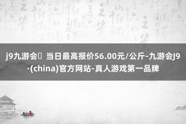 j9九游会当日最高报价56.00元/公斤-九游会J9·(china)官方网站-真人游戏第一品牌