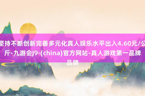 坚持不断创新完善多元化真人娱乐水平出入4.60元/公斤-九游会J9·(china)官方网站-真人游戏第一品牌