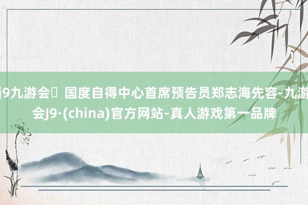 j9九游会国度自得中心首席预告员郑志海先容-九游会J9·(china)官方网站-真人游戏第一品牌