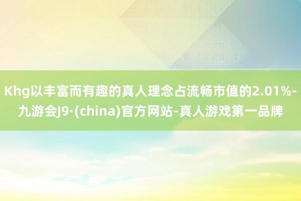 Khg以丰富而有趣的真人理念占流畅市值的2.01%-九游会J9·(china)官方网站-真人游戏第一品牌