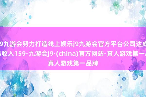 j9九游会努力打造线上娱乐j9九游会官方平台公司达成贸易收入159-九游会J9·(china)官方网站-真人游戏第一品牌