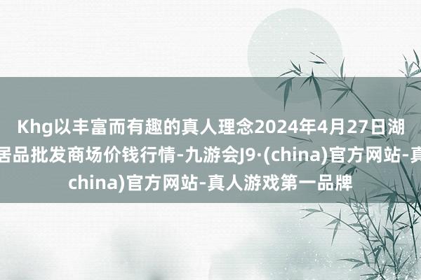 Khg以丰富而有趣的真人理念2024年4月27日湖北鄂州市蟠龙农居品批发商场价钱行情-九游会J9·(china)官方网站-真人游戏第一品牌