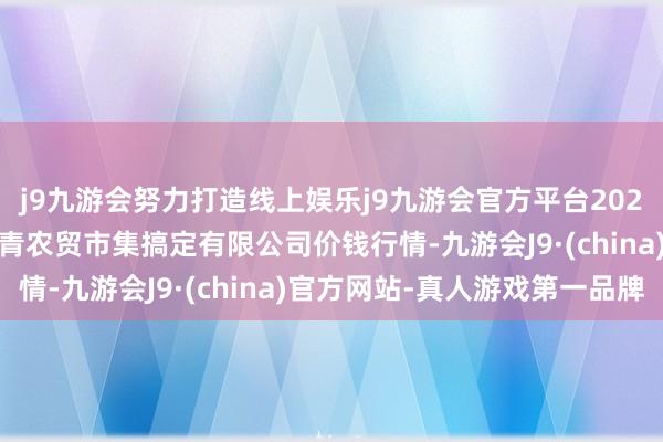 j9九游会努力打造线上娱乐j9九游会官方平台2024年4月27日湖北四季青农贸市集搞定有限公司价钱行情-九游会J9·(china)官方网站-真人游戏第一品牌