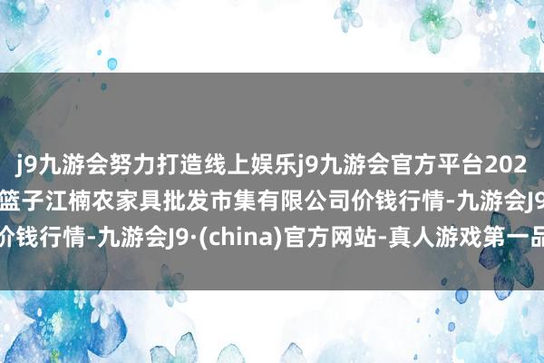 j9九游会努力打造线上娱乐j9九游会官方平台2024年4月27日海口市菜篮子江楠农家具批发市集有限公司价钱行情-九游会J9·(china)官方网站-真人游戏第一品牌