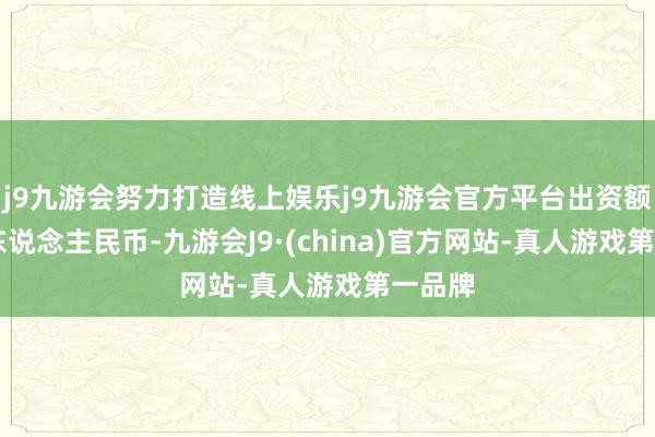 j9九游会努力打造线上娱乐j9九游会官方平台出资额15亿东说念主民币-九游会J9·(china)官方网站-真人游戏第一品牌