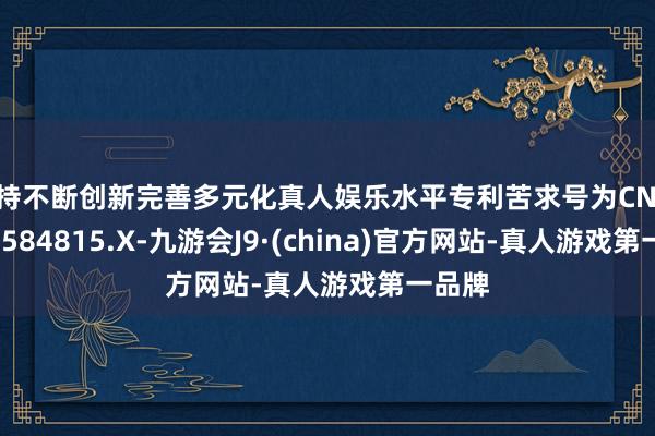 坚持不断创新完善多元化真人娱乐水平专利苦求号为CN202321584815.X-九游会J9·(china)官方网站-真人游戏第一品牌