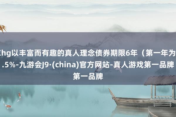 Khg以丰富而有趣的真人理念债券期限6年（第一年为0.5%-九游会J9·(china)官方网站-真人游戏第一品牌