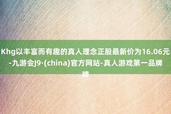 Khg以丰富而有趣的真人理念正股最新价为16.06元-九游会J9·(china)官方网站-真人游戏第一品牌