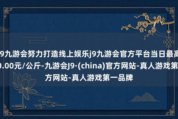 j9九游会努力打造线上娱乐j9九游会官方平台当日最高报价20.00元/公斤-九游会J9·(china)官方网站-真人游戏第一品牌