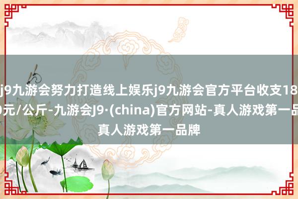 j9九游会努力打造线上娱乐j9九游会官方平台收支18.00元/公斤-九游会J9·(china)官方网站-真人游戏第一品牌