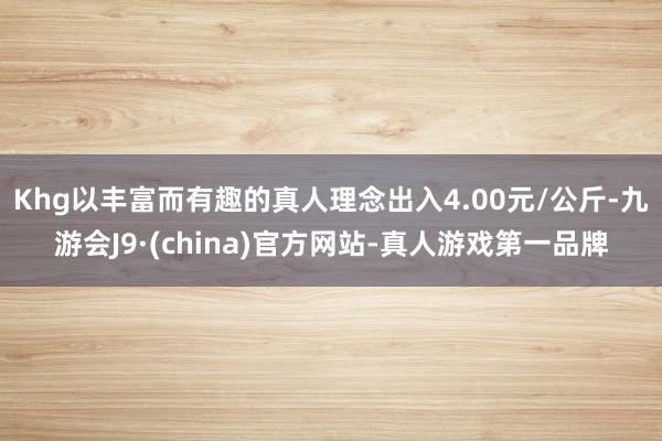 Khg以丰富而有趣的真人理念出入4.00元/公斤-九游会J9·(china)官方网站-真人游戏第一品牌