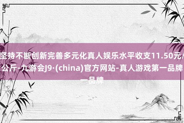 坚持不断创新完善多元化真人娱乐水平收支11.50元/公斤-九游会J9·(china)官方网站-真人游戏第一品牌