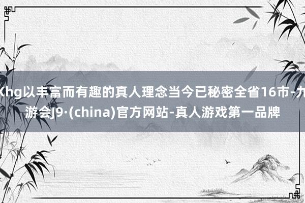 Khg以丰富而有趣的真人理念当今已秘密全省16市-九游会J9·(china)官方网站-真人游戏第一品牌