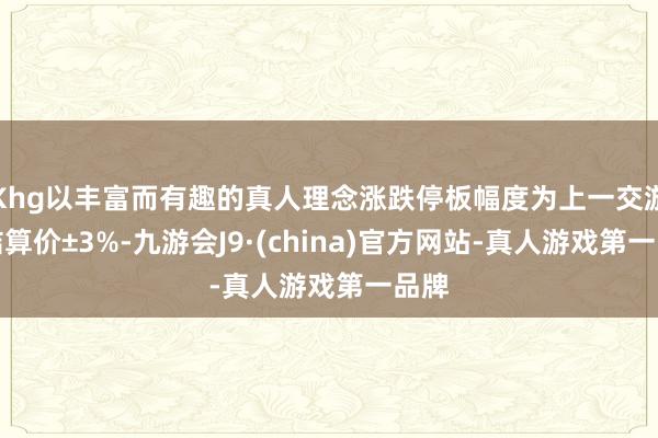 Khg以丰富而有趣的真人理念涨跌停板幅度为上一交游日结算价±3%-九游会J9·(china)官方网站-真人游戏第一品牌