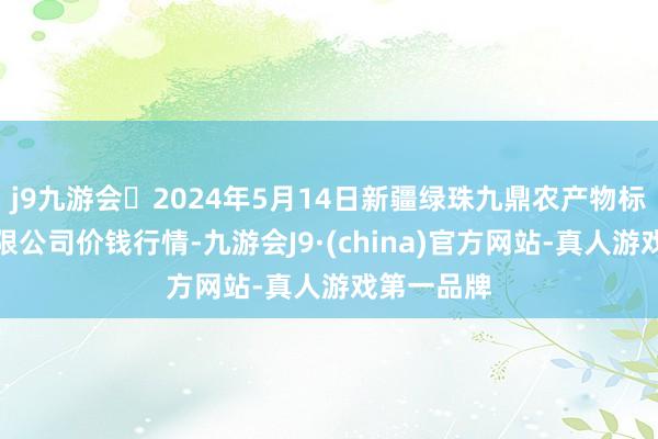 j9九游会2024年5月14日新疆绿珠九鼎农产物标的处置有限公司价钱行情-九游会J9·(china)官方网站-真人游戏第一品牌