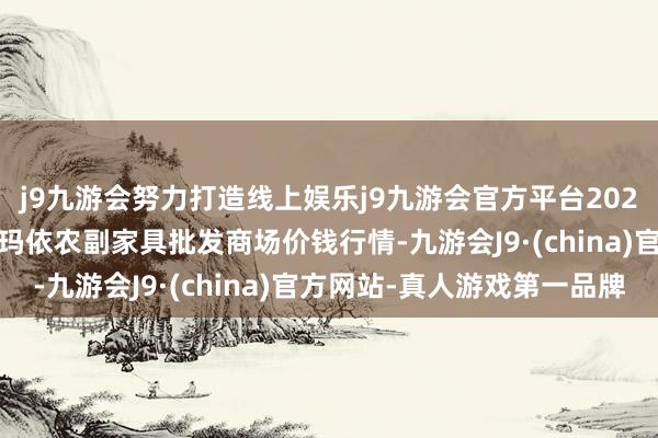 j9九游会努力打造线上娱乐j9九游会官方平台2024年5月14日新疆克拉玛依农副家具批发商场价钱行情-九游会J9·(china)官方网站-真人游戏第一品牌